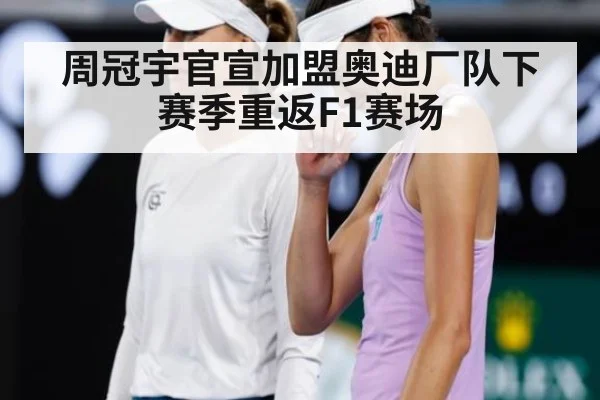 周冠宇官宣加盟奥迪厂队下赛季重返F1赛场