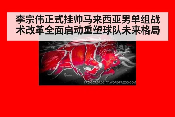 李宗伟正式挂帅马来西亚男单组战术改革全面启动重塑球队未来格局